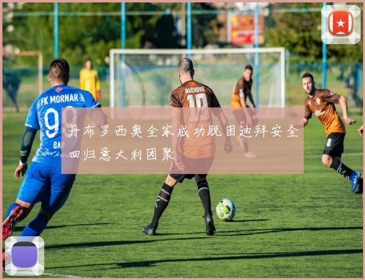 丹布罗西奥全家成功脱困迪拜安全回归意大利团聚