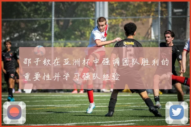 邵子钦在亚洲杯中强调团队胜利的重要性并学习强队经验