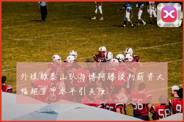 外媒称泰山队与博阿滕谈判薪资大幅超罗甲水平引关注