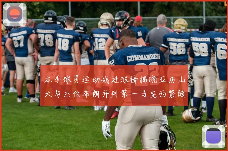 本季球员运动战进球榜揭晓亚历山大与杰伦布朗并列第一马克西紧随其后