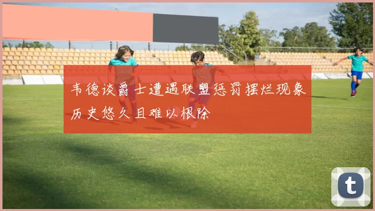 韦德谈爵士遭遇联盟惩罚摆烂现象历史悠久且难以根除