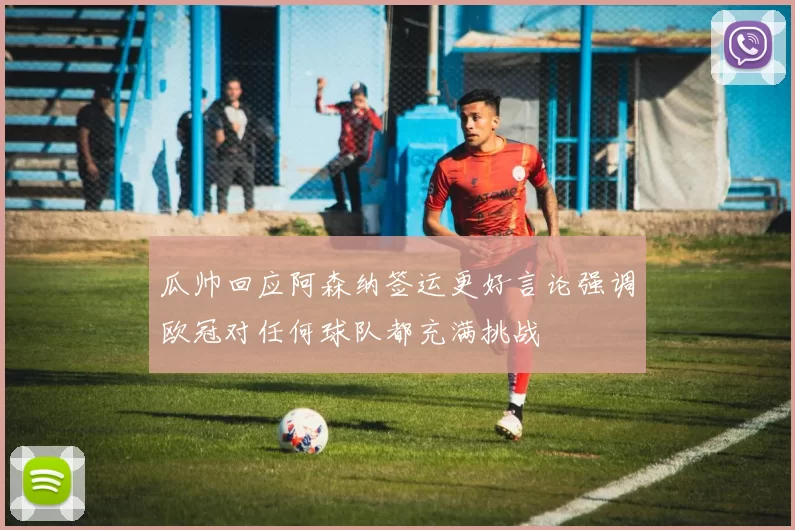 瓜帅回应阿森纳签运更好言论强调欧冠对任何球队都充满挑战