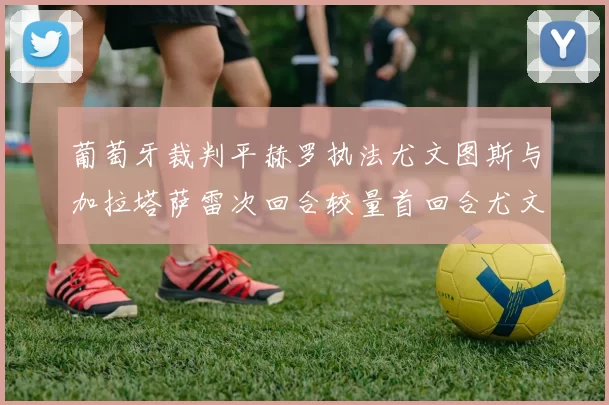 葡萄牙裁判平赫罗执法尤文图斯与加拉塔萨雷次回合较量首回合尤文惨败