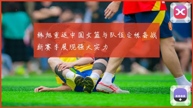 韩旭重返中国女篮与队伍合练备战新赛季展现强大实力