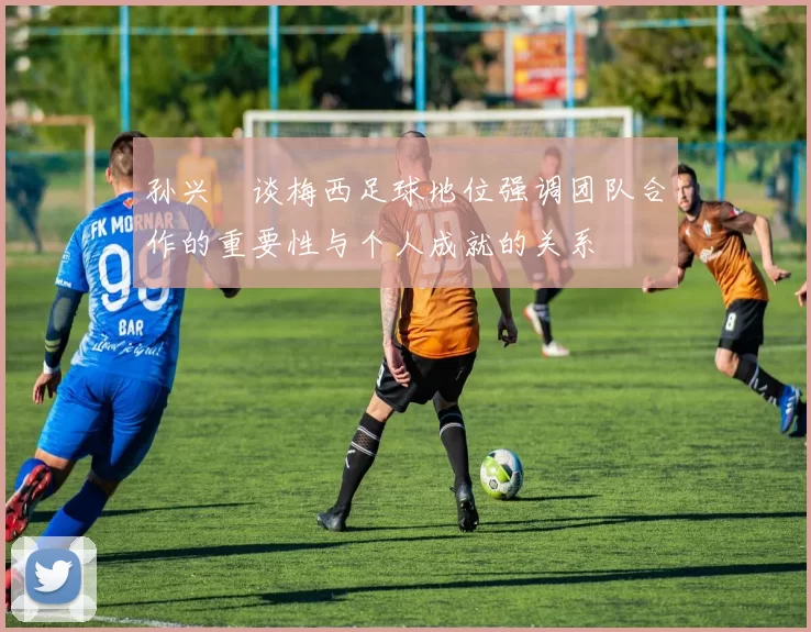 孙兴慜谈梅西足球地位强调团队合作的重要性与个人成就的关系