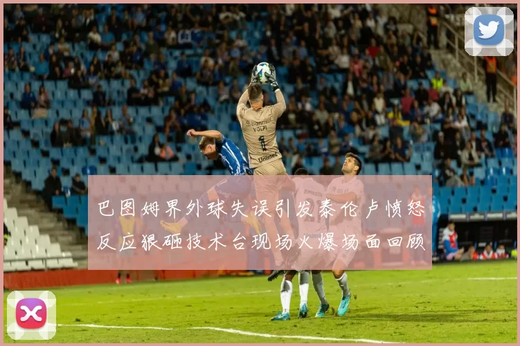 巴图姆界外球失误引发泰伦卢愤怒反应狠砸技术台现场火爆场面回顾