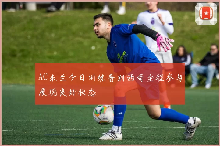 AC米兰今日训练普利西奇全程参与展现良好状态