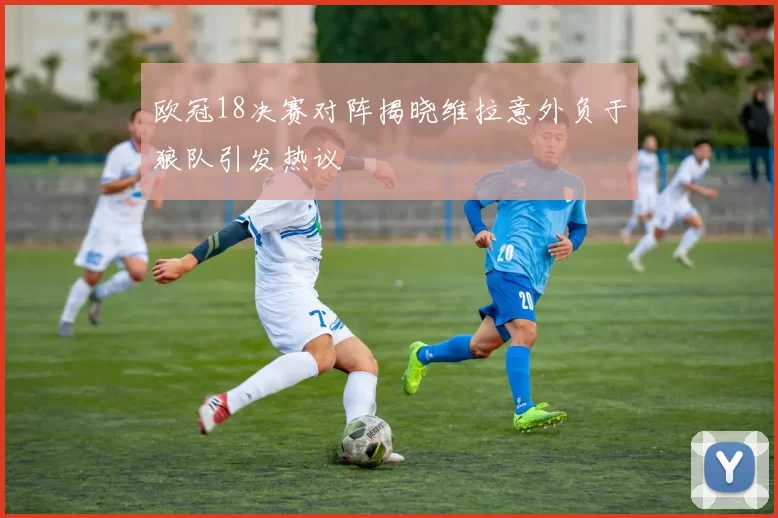 欧冠18决赛对阵揭晓维拉意外负于狼队引发热议