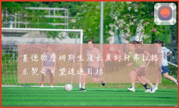 基德称詹姆斯生涯长度标杆弗拉格东契奇可望追逐目标