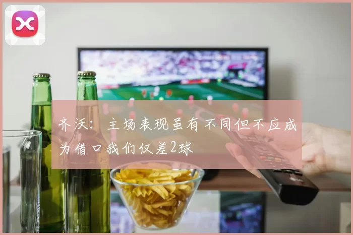 齐沃：主场表现虽有不同但不应成为借口我们仅差2球